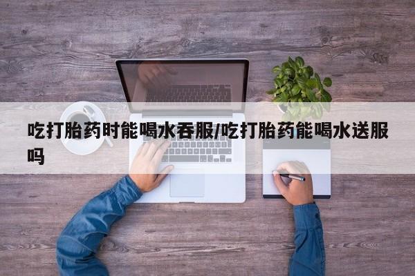 打胎药专卖微信打胎药购买私人微信吃打胎药时能喝水吞服/吃打胎药能喝水送服吗