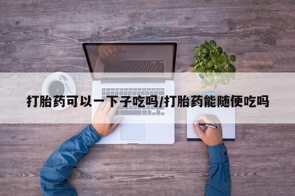 打胎药专卖微信打胎药购买私人微信打胎药可以一下子吃吗/打胎药能随便吃吗