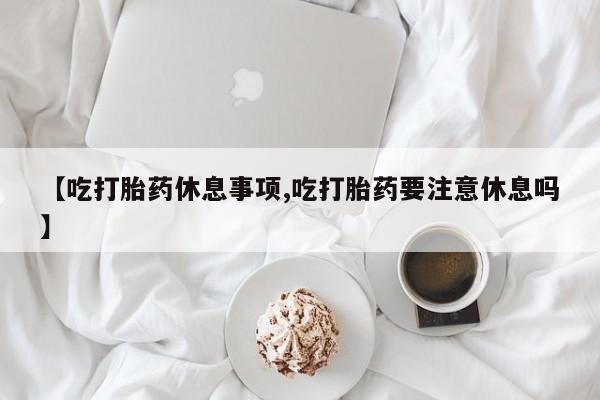 打胎药专卖微信打胎药购买私人微信【吃打胎药休息事项,吃打胎药要注意休息吗】
