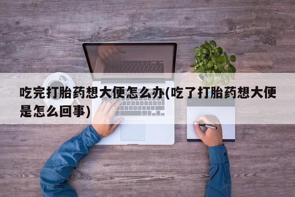 打胎药专卖微信打胎药购买私人微信吃完打胎药想大便怎么办(吃了打胎药想大便是怎么回事)