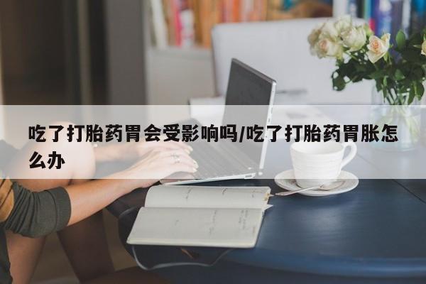 打胎药专卖微信打胎药购买私人微信吃了打胎药胃会受影响吗/吃了打胎药胃胀怎么办