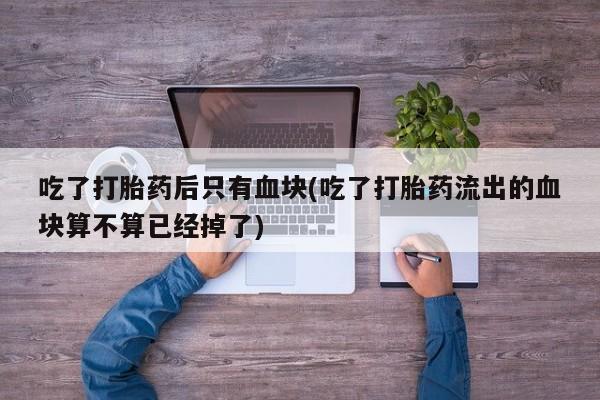 打胎药专卖微信打胎药购买私人微信吃了打胎药后只有血块(吃了打胎药流出的血块算不算已经掉了)