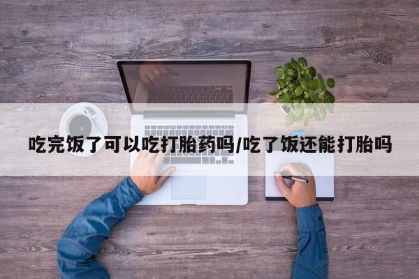打胎药专卖微信打胎药购买私人微信吃完饭了可以吃打胎药吗/吃了饭还能打胎吗
