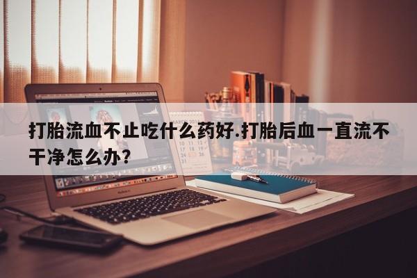 打胎药专卖微信打胎药购买私人微信打胎流血不止吃什么药好.打胎后血一直流不干净怎么办？