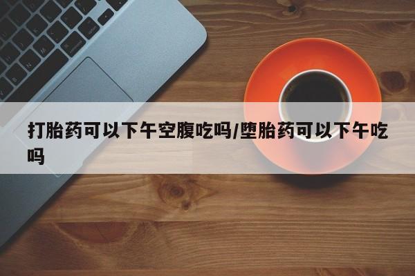 打胎药专卖微信打胎药购买私人微信打胎药可以下午空腹吃吗/堕胎药可以下午吃吗