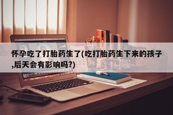 打胎药专卖微信打胎药购买私人微信怀孕吃了打胎药生了(吃打胎药生下来的孩子,后天会有影响吗?)