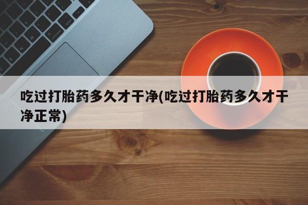 打胎药专卖微信打胎药购买私人微信吃过打胎药多久才干净(吃过打胎药多久才干净正常)