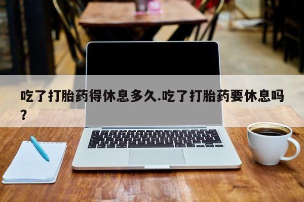 打胎药专卖微信打胎药购买私人微信吃了打胎药得休息多久.吃了打胎药要休息吗？