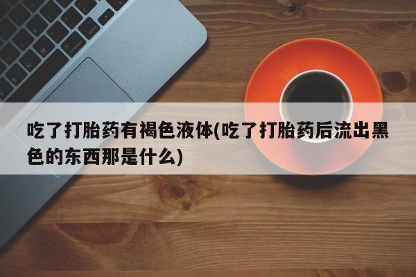 打胎药专卖微信打胎药购买私人微信吃了打胎药有褐色液体(吃了打胎药后流出黑色的东西那是什么)