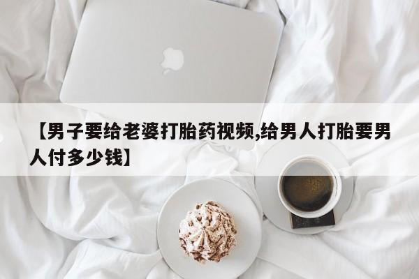 打胎药专卖微信打胎药购买私人微信【男子要给老婆打胎药视频,给男人打胎要男人付多少钱】