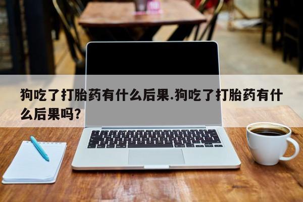 打胎药专卖微信打胎药购买私人微信狗吃了打胎药有什么后果.狗吃了打胎药有什么后果吗？
