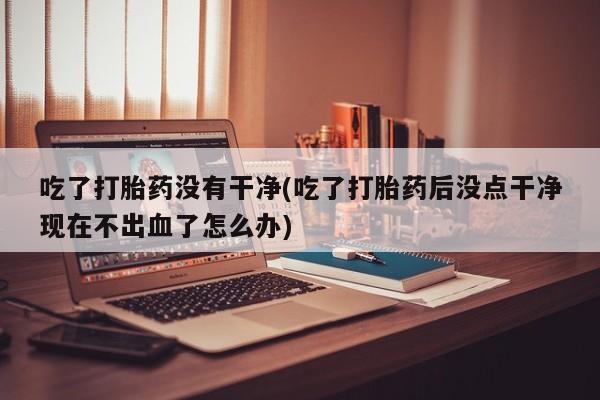 打胎药专卖微信打胎药购买私人微信吃了打胎药没有干净(吃了打胎药后没点干净现在不出血了怎么办)