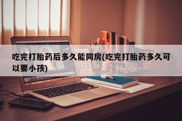 打胎药专卖微信打胎药购买私人微信吃完打胎药后多久能同房(吃完打胎药多久可以要小孩)
