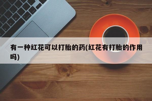 打胎药专卖微信打胎药购买私人微信有一种红花可以打胎的药(红花有打胎的作用吗)