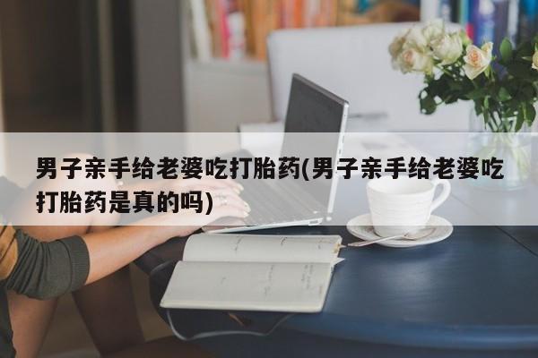 打胎药专卖微信打胎药购买私人微信男子亲手给老婆吃打胎药(男子亲手给老婆吃打胎药是真的吗)