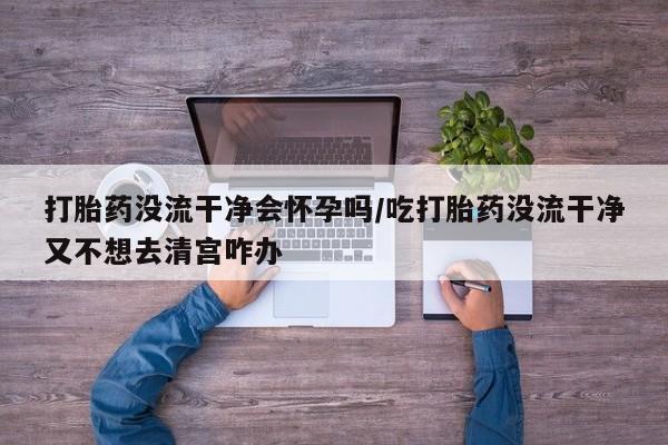 打胎药专卖微信打胎药购买私人微信打胎药没流干净会怀孕吗/吃打胎药没流干净又不想去清宫咋办