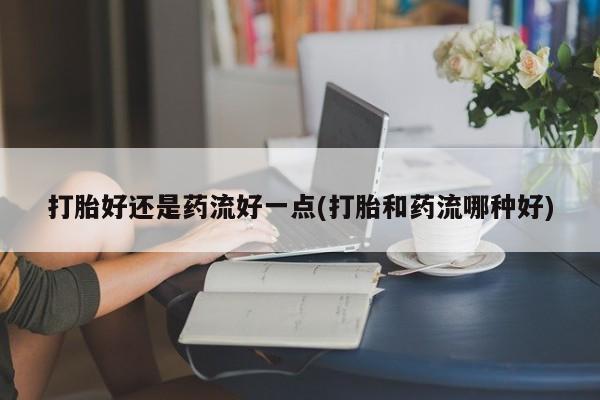 打胎药专卖微信打胎药购买私人微信打胎好还是药流好一点(打胎和药流哪种好)
