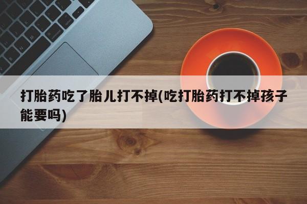 打胎药专卖微信打胎药购买私人微信打胎药吃了胎儿打不掉(吃打胎药打不掉孩子能要吗)