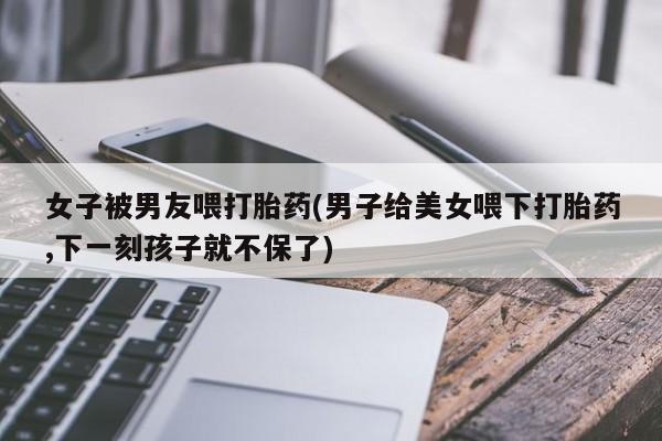 打胎药专卖微信打胎药购买私人微信女子被男友喂打胎药(男子给美女喂下打胎药,下一刻孩子就不保了)