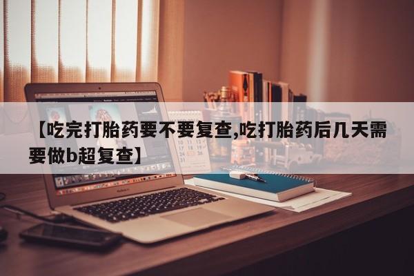 打胎药专卖微信打胎药购买私人微信【吃完打胎药要不要复查,吃打胎药后几天需要做b超复查】