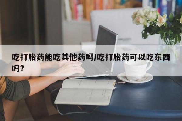 打胎药专卖微信打胎药购买私人微信吃打胎药能吃其他药吗/吃打胎药可以吃东西吗?