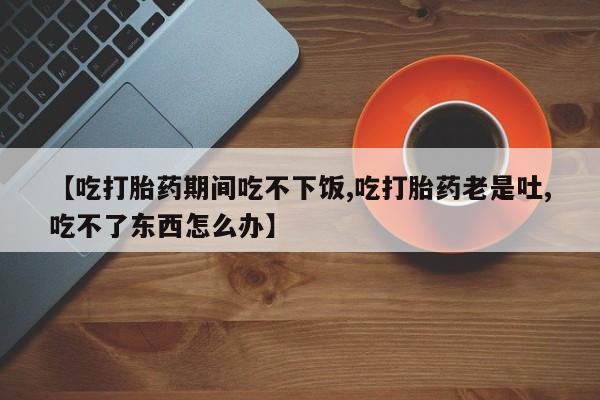打胎药专卖微信打胎药购买私人微信【吃打胎药期间吃不下饭,吃打胎药老是吐,吃不了东西怎么办】