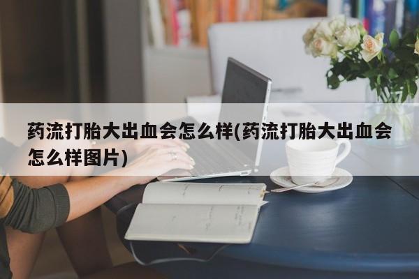 打胎药专卖微信打胎药购买私人微信药流打胎大出血会怎么样(药流打胎大出血会怎么样图片)
