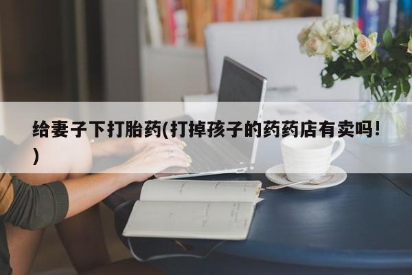 打胎药专卖微信打胎药购买私人微信给妻子下打胎药(打掉孩子的药药店有卖吗!)