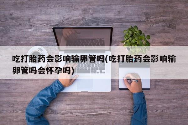 打胎药专卖微信打胎药购买私人微信吃打胎药会影响输卵管吗(吃打胎药会影响输卵管吗会怀孕吗)