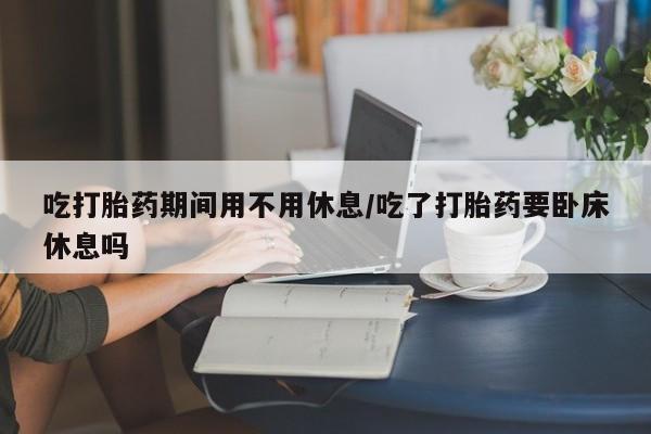 打胎药专卖微信打胎药购买私人微信吃打胎药期间用不用休息/吃了打胎药要卧床休息吗