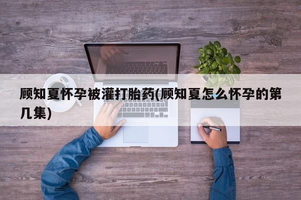 打胎药专卖微信打胎药购买私人微信顾知夏怀孕被灌打胎药(顾知夏怎么怀孕的第几集)
