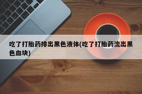 打胎药专卖微信打胎药购买私人微信吃了打胎药排出黑色液体(吃了打胎药流出黑色血块)
