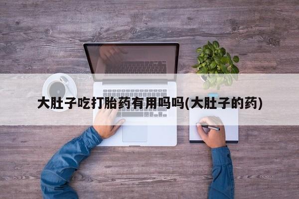 打胎药专卖微信打胎药购买私人微信大肚子吃打胎药有用吗吗(大肚子的药)