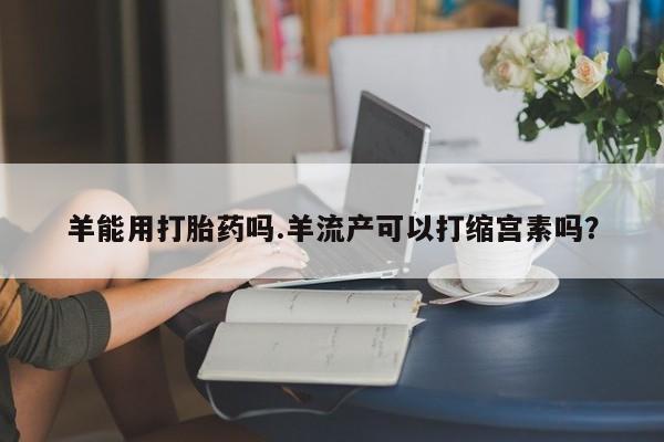 打胎药专卖微信打胎药购买私人微信羊能用打胎药吗.羊流产可以打缩宫素吗？