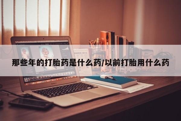 打胎药专卖微信打胎药购买私人微信那些年的打胎药是什么药/以前打胎用什么药