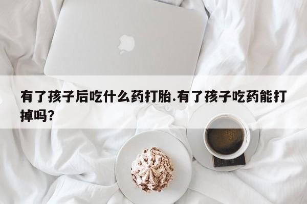 打胎药专卖微信打胎药购买私人微信有了孩子后吃什么药打胎.有了孩子吃药能打掉吗？