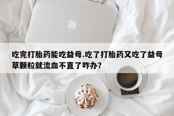 打胎药专卖微信打胎药购买私人微信吃完打胎药能吃益母.吃了打胎药又吃了益母草颗粒就流血不直了咋办？