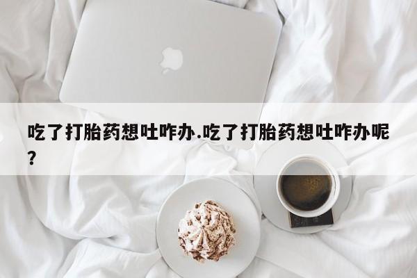 打胎药专卖微信打胎药购买私人微信吃了打胎药想吐咋办.吃了打胎药想吐咋办呢？