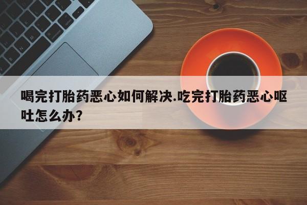 打胎药专卖微信打胎药购买私人微信喝完打胎药恶心如何解决.吃完打胎药恶心呕吐怎么办？
