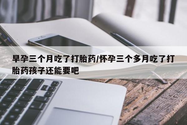 打胎药专卖微信打胎药购买私人微信早孕三个月吃了打胎药/怀孕三个多月吃了打胎药孩子还能要吧