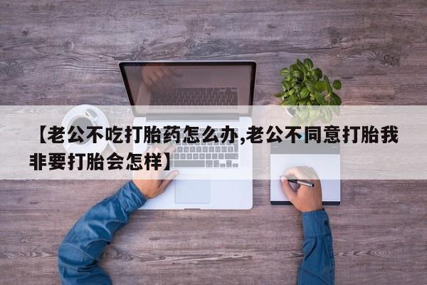 打胎药专卖微信打胎药购买私人微信【老公不吃打胎药怎么办,老公不同意打胎我非要打胎会怎样】