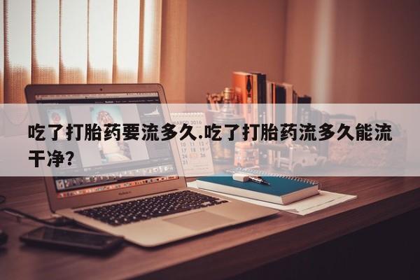 打胎药专卖微信打胎药购买私人微信吃了打胎药要流多久.吃了打胎药流多久能流干净？