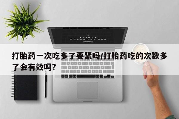 打胎药专卖微信打胎药购买私人微信打胎药一次吃多了要紧吗/打胎药吃的次数多了会有效吗?