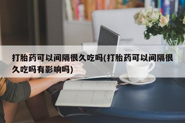 打胎药专卖微信打胎药购买私人微信打胎药可以间隔很久吃吗(打胎药可以间隔很久吃吗有影响吗)