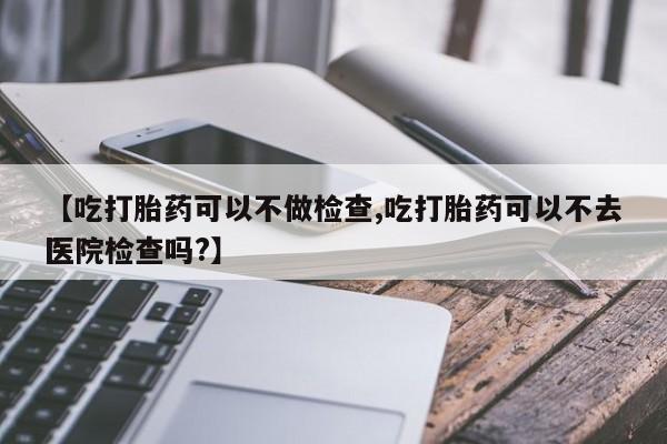 打胎药专卖微信打胎药购买私人微信【吃打胎药可以不做检查,吃打胎药可以不去医院检查吗?】