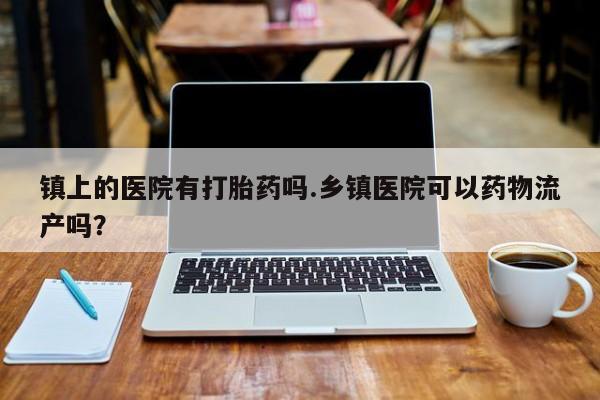 打胎药专卖微信打胎药购买私人微信镇上的医院有打胎药吗.乡镇医院可以药物流产吗？