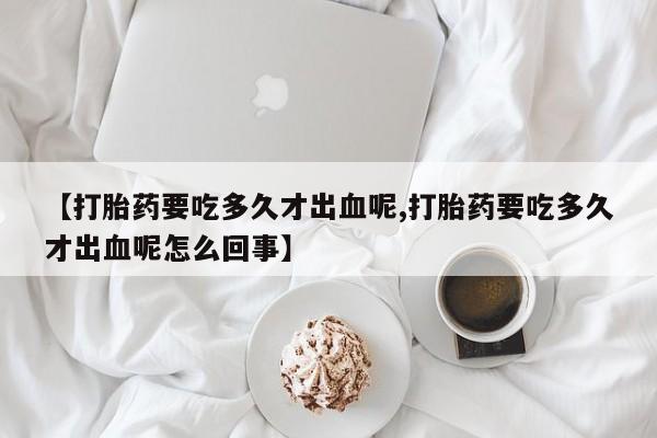 打胎药专卖微信打胎药购买私人微信【打胎药要吃多久才出血呢,打胎药要吃多久才出血呢怎么回事】
