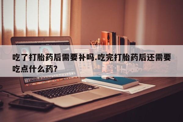 打胎药专卖微信打胎药购买私人微信吃了打胎药后需要补吗.吃完打胎药后还需要吃点什么药？