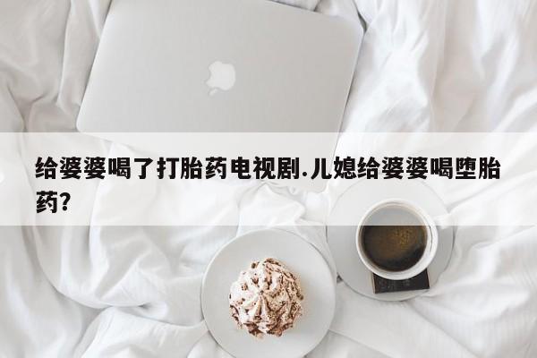 打胎药专卖微信打胎药购买私人微信给婆婆喝了打胎药电视剧.儿媳给婆婆喝堕胎药？