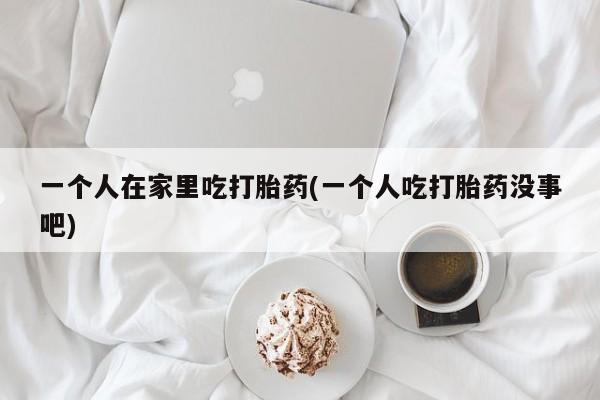 打胎药专卖微信打胎药购买私人微信一个人在家里吃打胎药(一个人吃打胎药没事吧)